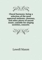 Choral harmony; being a selection of the most approved anthems, choruses, and other pieces of sacred music; suitable for singing societies, concerts