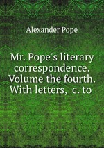 Mr. Pope`s literary correspondence. Volume the fourth. With letters, &c. to