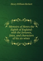 Memoirs of Henry the Eighth of England: with the fortunes, fates, and characters of his six wives