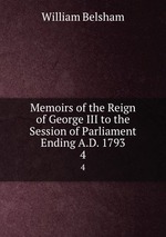 Memoirs of the Reign of George III to the Session of Parliament Ending A.D. 1793. 4