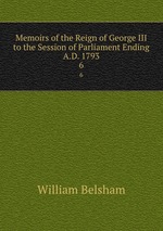 Memoirs of the Reign of George III to the Session of Parliament Ending A.D. 1793. 6