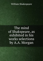 The mind of Shakspeare, as exhibited in his works selections by A.A. Morgan