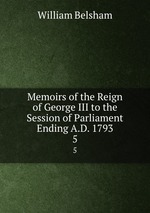 Memoirs of the Reign of George III to the Session of Parliament Ending A.D. 1793. 5