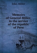 Memoirs of General Miller, in the service of the republic of Peru