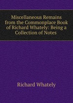 Miscellaneous Remains from the Commonplace Book of Richard Whately: Being a Collection of Notes