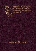 Memoirs of the reign of George III to the session of Parliament ., Volume 4