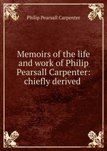 Memoirs of the life and work of Philip Pearsall Carpenter: chiefly derived