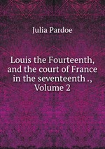 Louis the Fourteenth, and the court of France in the seventeenth ., Volume 2