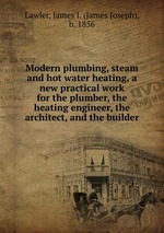 Modern plumbing, steam and hot water heating, a new practical work for the plumber, the heating engineer, the architect, and the builder