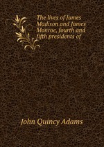 The lives of James Madison and James Monroe, fourth and fifth presidents of