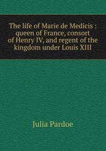 The life of Marie de Medicis : queen of France, consort of Henry IV, and regent of the kingdom under Louis XIII