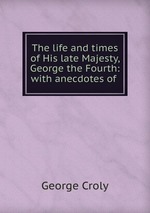 The life and times of His late Majesty, George the Fourth: with anecdotes of