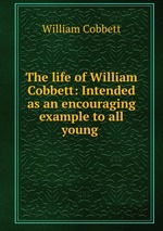 The life of William Cobbett: Intended as an encouraging example to all young
