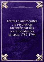 Lettres d`aristocrates : la revolution racontee par des correspondances privees, 1789-1794