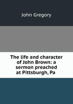 The life and character of John Brown: a sermon preached at Pittsburgh, Pa