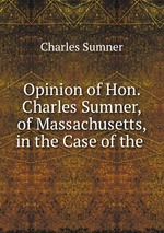 Opinion of Hon. Charles Sumner, of Massachusetts, in the Case of the