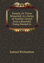 Pamela, Or Virtue Rewarded: in a Series of Familiar Letters from a Beautiful Young Damsel to