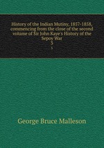 History of the Indian Mutiny, 1857-1858, commencing from the close of the second volume of Sir John Kaye`s History of the Sepoy War. 3