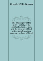The philosophy of the spirit : a study of the spiritual nature of man and the presence of God, with a supplementary essay on the logic of Hegel