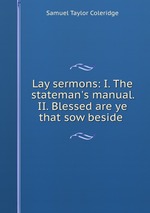 Lay sermons: I. The stateman`s manual. II. Blessed are ye that sow beside