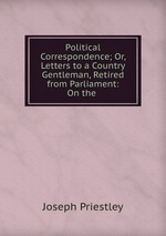 Political Correspondence; Or, Letters to a Country Gentleman, Retired from Parliament: On the