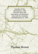 Annals of the disruption, with extracts from the narratives of ministers who left the Scottish establishment in 1843