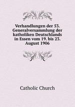 Verhandlungen der 53. Generalversammlung der katholiken Deutschlands in Essen vom 19. bis 23. August 1906