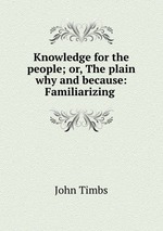 Knowledge for the people; or, The plain why and because: Familiarizing