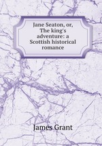 Jane Seaton, or, The king`s adventure: a Scottish historical romance