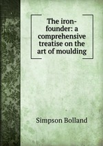 The iron-founder: a comprehensive treatise on the art of moulding