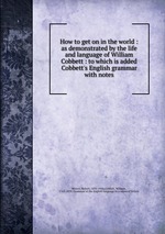 How to get on in the world : as demonstrated by the life and language of William Cobbett : to which is added Cobbett`s English grammar with notes