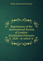 Regulations of the Astronomical Society of London: Established February 8, 1820 : to which is