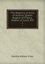 The Regency of Anne of Austria: Queen Regent of France, Mother of Louis XIV.. 1