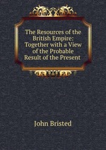 The Resources of the British Empire: Together with a View of the Probable Result of the Present