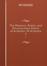 The Rhetoric, Poetic, and Nicomachean Ethics of Aristotle: Of Aristotle. 1