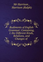 Rudiments of English Grammar: Containing, I. the Different Kinds, Relations, and Changes of