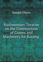 Rudimentary Treatise on the Construction of Cranes and Machinery for Raising