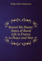 Round My House: Notes of Rural Life in France in Peace and War