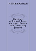 The history of Scotland, during the reigns of queen Mary and of king James vi