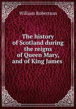 The history of Scotland during the reigns of Queen Mary, and of King James