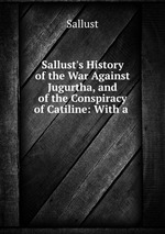 Sallust`s History of the War Against Jugurtha, and of the Conspiracy of Catiline: With a