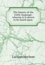 The history of the Celtic language: wherein it is shown to be based upon