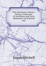 The Scotsman`s Library: Being a Collection of Anecdotes and Facts Illustrative of Scotland and
