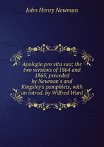 Apologia pro vita sua; the two versions of 1864 and 1865, preceded by Newman`s and Kingsley`s pamphlets, with an introd. by Wilfred Ward