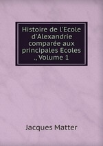 Histoire de l`Ecole d`Alexandrie compare aux principales Ecoles ., Volume 1