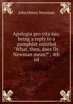 Apologia pro vita sua: being a reply to a pamphlet entitled "What, then, does Dr. Newman mean?"; 4th ed