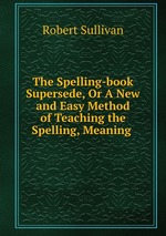 The Spelling-book Supersede, Or A New and Easy Method of Teaching the Spelling, Meaning