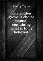 The golden grove: a choice manual, containing what is to be believed