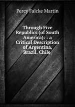 Through Five Republics (of South America): : a Critical Description of Argentina, Brazil, Chile