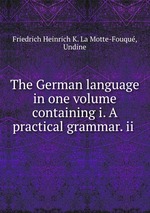 The German language in one volume containing i. A practical grammar. ii